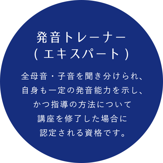 発音トレーナー(エキスパート) 全母音・子音を聞き分けられ、自身も一定の発音能力を示し、 かつ指導の方法について講座を修了した場合に認定される資格です。